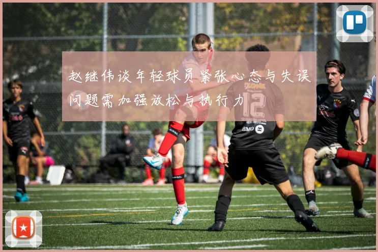 赵继伟谈年轻球员紧张心态与失误问题需加强放松与执行力