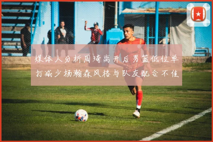 媒体人分析周琦离开后男篮低位单打减少杨瀚森风格与队友配合不佳