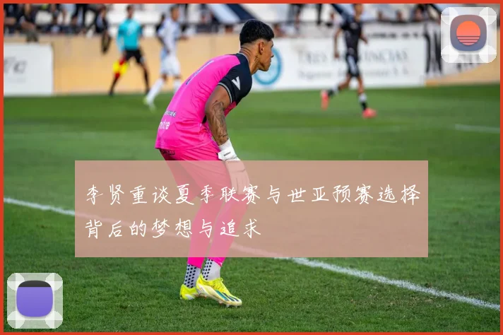 李贤重谈夏季联赛与世亚预赛选择背后的梦想与追求
