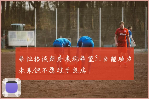 弗拉格谈新秀表现希望51分能助力未来但不愿过于焦虑