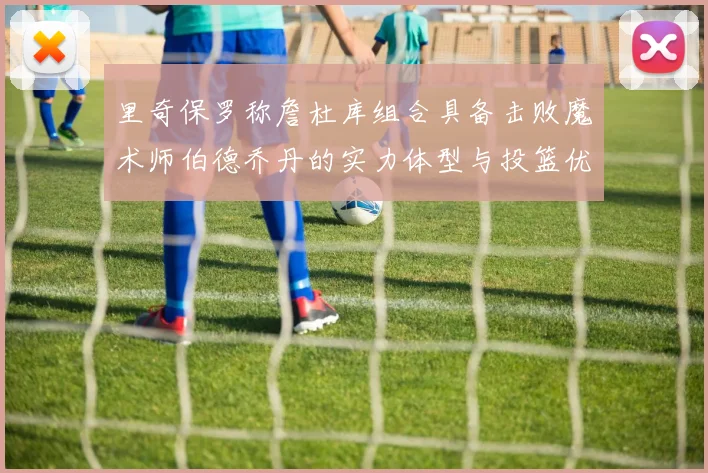 里奇保罗称詹杜库组合具备击败魔术师伯德乔丹的实力体型与投篮优势显著