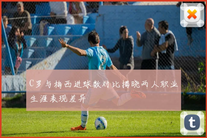 C罗与梅西进球数对比揭晓两人职业生涯表现差异
