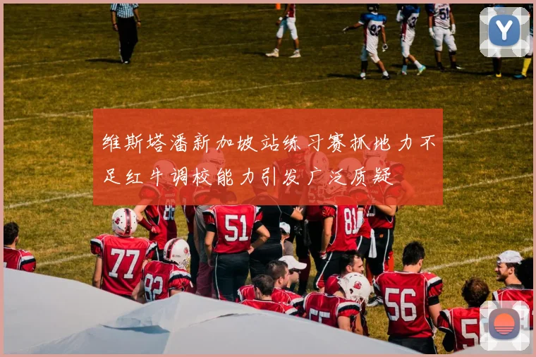 维斯塔潘新加坡站练习赛抓地力不足红牛调校能力引发广泛质疑