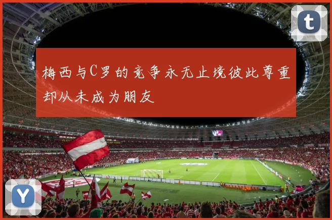 梅西与C罗的竞争永无止境彼此尊重却从未成为朋友