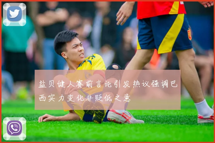 盐贝健人赛前言论引发热议强调巴西实力变化非贬低之意