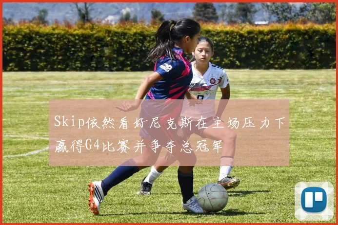 Skip依然看好尼克斯在主场压力下赢得G4比赛并争夺总冠军