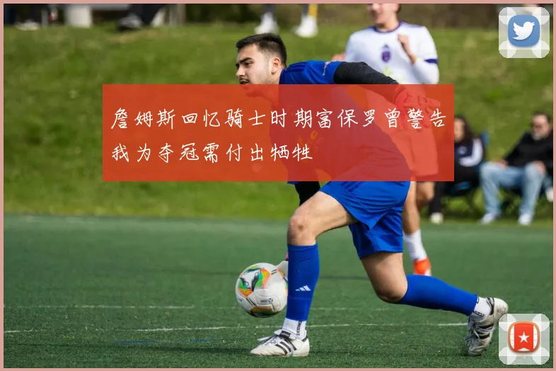 詹姆斯回忆骑士时期富保罗曾警告我为夺冠需付出牺牲