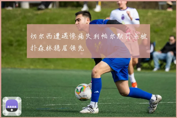 切尔西遭遇惨痛失利帕尔默罚点被扑森林稳居领先