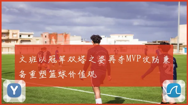 文班以冠军双塔之姿再夺MVP攻防兼备重塑篮球价值观