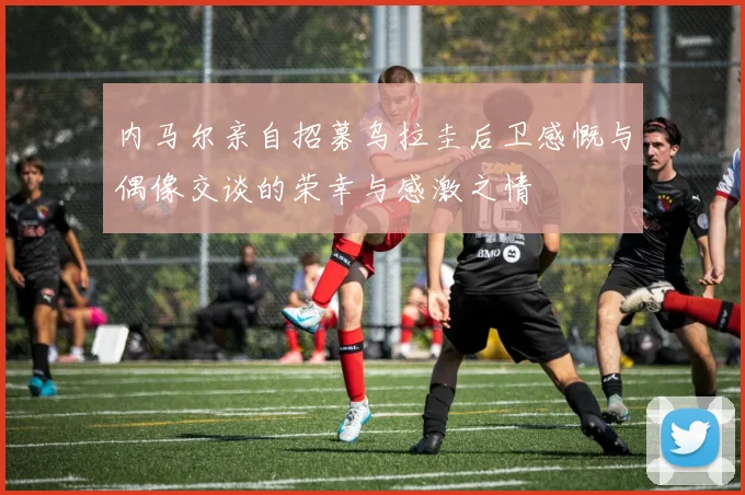 内马尔亲自招募乌拉圭后卫感慨与偶像交谈的荣幸与感激之情