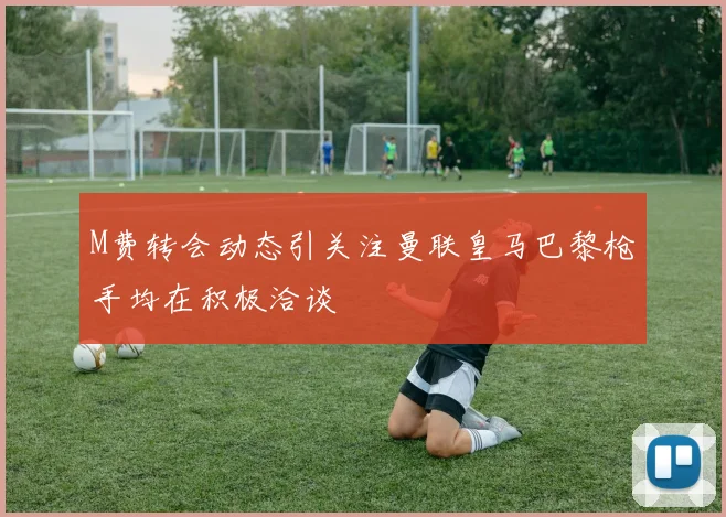 M费转会动态引关注曼联皇马巴黎枪手均在积极洽谈