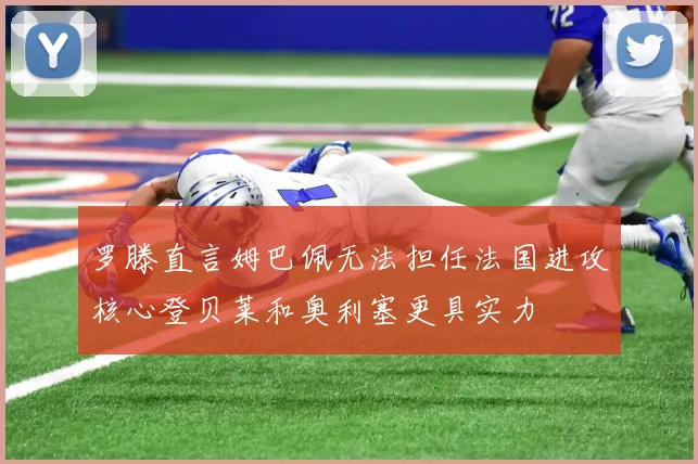 罗滕直言姆巴佩无法担任法国进攻核心登贝莱和奥利塞更具实力