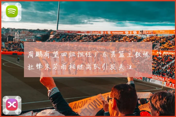 周鹏有望回归担任广东男篮主教练杜锋朱芳雨相继离队引发关注