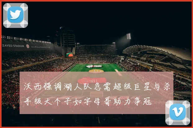 沃西强调湖人队急需超级巨星与杀手级大个子如字母哥助力争冠