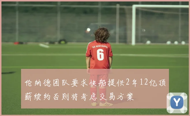 伦纳德团队要求快船提供2年12亿顶薪续约否则将考虑交易方案
