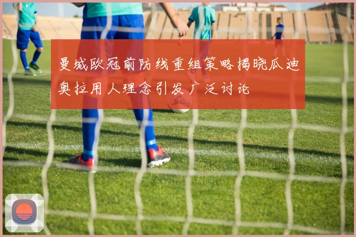 曼城欧冠前防线重组策略揭晓瓜迪奥拉用人理念引发广泛讨论