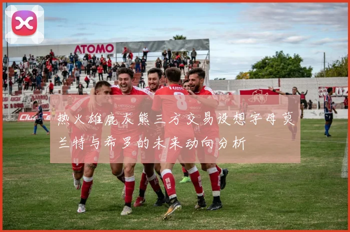 热火雄鹿灰熊三方交易设想字母莫兰特与希罗的未来动向分析
