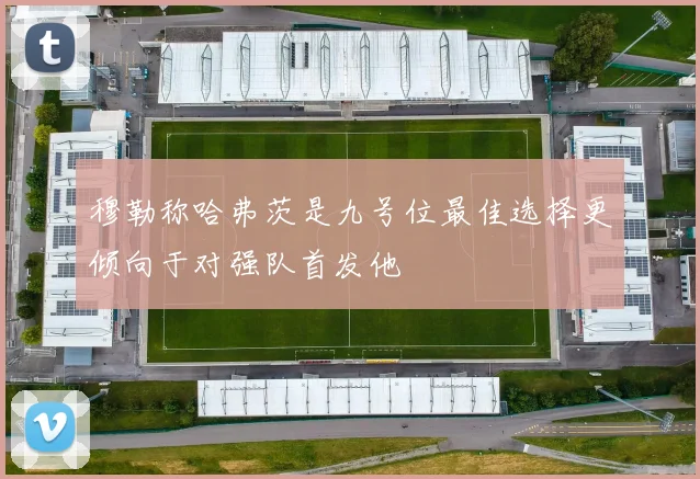 穆勒称哈弗茨是九号位最佳选择更倾向于对强队首发他