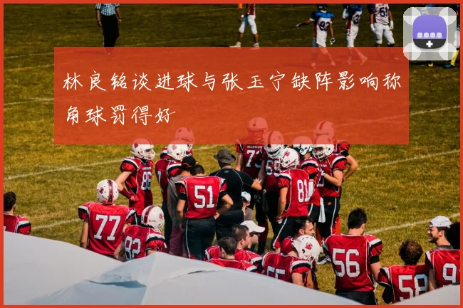 林良铭谈进球与张玉宁缺阵影响称角球罚得好