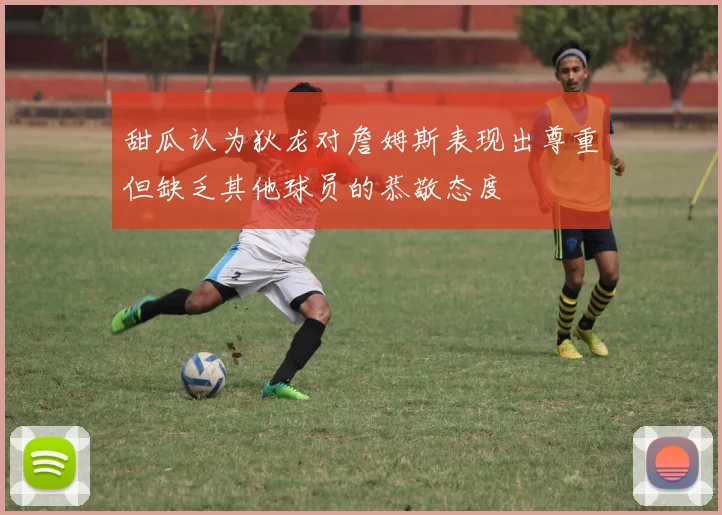 甜瓜认为狄龙对詹姆斯表现出尊重但缺乏其他球员的恭敬态度