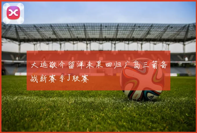 大迫敬介留洋未果回归广岛三箭备战新赛季J联赛