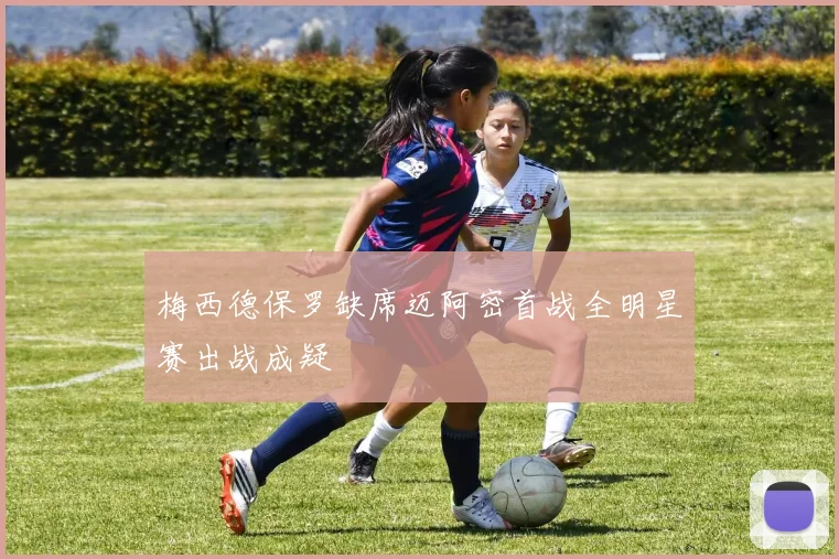 梅西德保罗缺席迈阿密首战全明星赛出战成疑