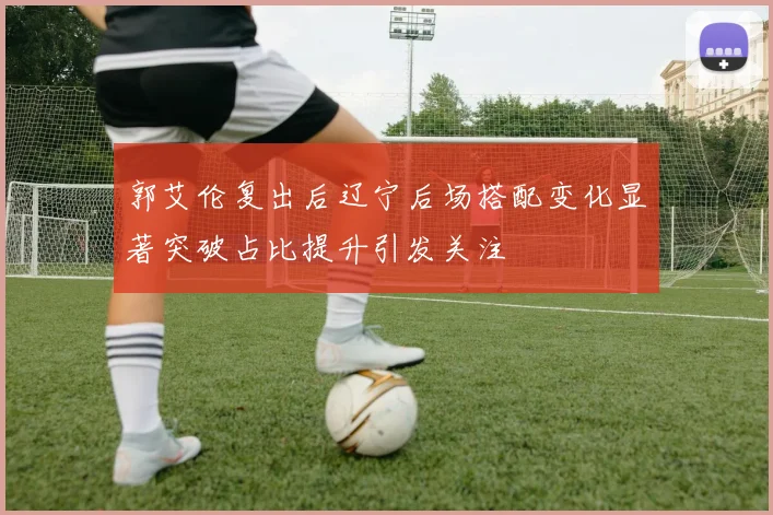 郭艾伦复出后辽宁后场搭配变化显著突破占比提升引发关注