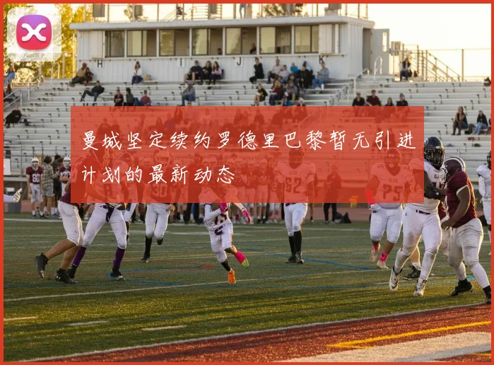 曼城坚定续约罗德里巴黎暂无引进计划的最新动态