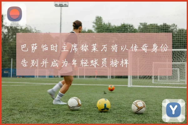 巴萨临时主席称莱万将以传奇身份告别并成为年轻球员榜样